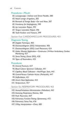 xii Contents
Procedures—Mouth
82. Laryngoscopy—Indirect and Direct Flexible, 380
83. Nasal Lavage (Irrigation), 383
84. Removal of Foreign Body—Ear and Nose, 387
85. Frenotomy for Ankyloglossia, 390
86. Lip Laceration Repair, 393
87. Tongue Laceration Repair, 396
88. Tooth Avulsion and Fracture, 399
Section Five: CARDIOVASCULAR PROCEDURES, 403
Diagnostic Testing
89. Doppler Technique, 403
90. Electrocardiogram (EKG) Interpretation, 406
91. Electrocardiogram (EKG) Lead Placement, 424
92. Holter Monitor Application—Continuous 24-Hour Ambulatory Cardiac
Monitoring, 427
93. Stress Testing (Stress EKG), 430
94. Types of Pacemakers, 435
Procedures
95. Arterial Puncture, 437
96. Blood Culture Specimen Collection, 441
97. Capillary Blood Collection—Heel/Finger Stick, 445
98. Central Venous Catheter Access (Portacath), 447
99. Defibrillation, 451
100. Unna’s Boot Application, 453
101. Venipuncture, 457
Section Six: RESPIRATORY PROCEDURES, 463
102. Aerosol/Inhalation Administration (Nebulizer), 463
103. Assessing Respiratory Distress, 466
104. Peak Flowmeter, 469
105. Pulmonary Function Testing (Spirometry), 472
106. Pulmonary Stress Test, 476
107. X-Ray Interpretation—Chest, 480
4206_FM_i-xiv.indd xii4206_FM_i-xiv.indd xii 12/30/2014 10:56:42 AM12/30/2014 10:56:42 AM
Process CyanProcess CyanProcess MagentaProcess MagentaProcess YellowProcess YellowProcess BlackProcess Black
 