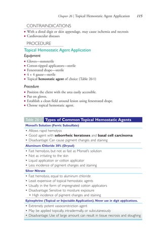 Chapter 26 | Topical Hemostatic Agent Application 115
CONTRAINDICATIONS
● With a distal digit or skin appendage, may cause ischemia and necrosis
● Cardiovascular diseases
PROCEDURE
Topical Hemostatic Agent Application
Equipment
● Gloves—nonsterile
● Cotton-tipped applicators—sterile
● Fenestrated drape—sterile
● 4 × 4 gauze—sterile
● Topical hemostatic agent of choice (Table 26.1)
Procedure
● Position the client with the area easily accessible.
● Put on gloves.
● Establish a clean field around lesion using fenestrated drape.
● Choose topical hemostatic agent.
Table 26·1 Types of Common Topical Hemostatic Agents
Monsel’s Solution (Ferric Subsulfate)
• Allows rapid hemolysis
• Good agent with seborrheic keratoses and basal cell carcinoma
• Disadvantage: Can cause pigment changes and staining
Aluminum Chloride 30% (Drysol)
• Fast hemolysis, but not as fast as Monsel’s solution
• Not as irritating to the skin
• Liquid application or cotton applicator
• Less incidence of pigment changes and staining
Silver Nitrate
• Fast hemolysis, equal to aluminum chloride
• Least expensive of topical hemostatic agents
• Usually in the form of impregnated cotton applicators
• Disadvantage: Sensitive to moisture exposure
• High incidence of pigment changes and staining
Epinephrine (Topical or Injectable Application). Never use in digit applications.
• Extremely potent vasoconstriction agent
• May be applied topically, intradermally, or subcutaneously
• Disadvantage: Use of large amount can result in tissue necrosis and sloughing
4206_Chapter 1_0001-0120.indd 1154206_Chapter 1_0001-0120.indd 115 12/24/2014 2:01:20 PM12/24/2014 2:01:20 PM
Process CyanProcess CyanProcess MagentaProcess MagentaProcess YellowProcess YellowProcess BlackProcess Black
 