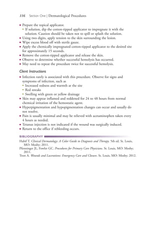 116 Section One | Dermatological Procedures
● Prepare the topical applicator.
●
If solution, dip the cotton-tipped applicator to impregnate it with the
solution. Caution should be taken not to spill or splash the solution.
● Using two digits, apply tension to the skin surrounding the lesion.
● Wipe excess blood off with sterile gauze.
● Apply the chemically impregnated cotton-tipped applicator to the desired site
for approximately 15 seconds.
● Remove the cotton-tipped applicator and release the skin.
● Observe to determine whether successful hemolysis has occurred.
● May need to repeat the procedure twice for successful hemolysis.
Client Instructions
● Infection rarely is associated with this procedure. Observe for signs and
symptoms of infection, such as
●
Increased redness and warmth at the site
●
Red streaks
●
Swelling with green or yellow drainage
● Skin may appear inflamed and reddened for 24 to 48 hours from normal
chemical irritation of the hemostatic agent.
● Hyperpigmentation and hypopigmentation changes can occur and usually do
not resolve.
● Pain is usually minimal and may be relieved with acetaminophen taken every
4 hours as needed.
● Tetanus injection is not indicated if the wound was surgically induced.
● Return to the office if rebleeding occurs.
BIBLIOGRAPHY
Habif T. Clinical Dermatology: A Color Guide to Diagnosis and Therapy. 5th ed. St. Louis,
MO: Mosby; 2011.
Pfenninger JL, Fowler GC. Procedures for Primary Care Physicians. St. Louis, MO: Mosby;
2011.
Trott A. Wounds and Lacerations: Emergency Care and Closure. St. Louis, MO: Mosby; 2012.
4206_Chapter 1_0001-0120.indd 1164206_Chapter 1_0001-0120.indd 116 12/24/2014 2:01:20 PM12/24/2014 2:01:20 PM
Process CyanProcess CyanProcess MagentaProcess MagentaProcess YellowProcess YellowProcess BlackProcess Black
 