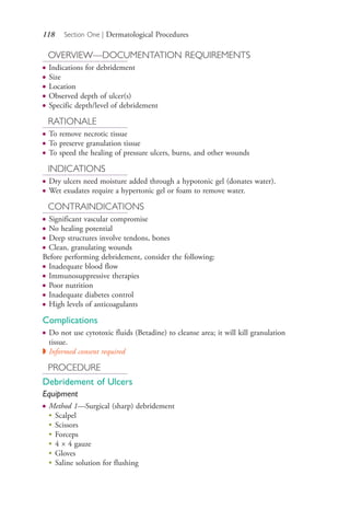 118 Section One | Dermatological Procedures
OVERVIEW—DOCUMENTATION REQUIREMENTS
● Indications for debridement
● Size
● Location
● Observed depth of ulcer(s)
● Specific depth/level of debridement
RATIONALE
● To remove necrotic tissue
● To preserve granulation tissue
● To speed the healing of pressure ulcers, burns, and other wounds
INDICATIONS
● Dry ulcers need moisture added through a hypotonic gel (donates water).
● Wet exudates require a hypertonic gel or foam to remove water.
CONTRAINDICATIONS
● Significant vascular compromise
● No healing potential
● Deep structures involve tendons, bones
● Clean, granulating wounds
Before performing debridement, consider the following:
● Inadequate blood flow
● Immunosuppressive therapies
● Poor nutrition
● Inadequate diabetes control
● High levels of anticoagulants
Complications
● Do not use cytotoxic fluids (Betadine) to cleanse area; it will kill granulation
tissue.
◗ Informed consent required
PROCEDURE
Debridement of Ulcers
Equipment
● Method 1—Surgical (sharp) debridement
●
Scalpel
●
Scissors
●
Forceps
●
4 × 4 gauze
●
Gloves
●
Saline solution for flushing
4206_Chapter 1_0001-0120.indd 1184206_Chapter 1_0001-0120.indd 118 12/24/2014 2:01:20 PM12/24/2014 2:01:20 PM
Process CyanProcess CyanProcess MagentaProcess MagentaProcess YellowProcess YellowProcess BlackProcess Black
 