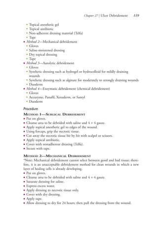 Chapter 27 | Ulcer Debridement 119
●
Topical anesthetic gel
●
Topical antibiotic
●
Non-adherent dressing material (Telfa)
●
Tape
● Method 2—Mechanical debridement
●
Gloves
●
Saline-moistened dressing
●
Dry topical dressing
●
Tape
● Method 3—Autolytic debridement
●
Gloves
●
Synthetic dressing such as hydrogel or hydrocolloid for mildly draining
wounds
●
Synthetic dressing such as alginate for moderately to strongly draining wounds
●
Duoderm
● Method 4—Enzymatic debridement (chemical debridement)
●
Gloves
●
Accuzyme, Panafil, Xenaderm, or Santyl
●
Duoderm
Procedure
METHOD 1—SURGICAL DEBRIDEMENT
● Put on gloves.
● Cleanse area to be debrided with saline and 4 × 4 gauze.
● Apply topical anesthetic gel to edges of the wound.
● Using forceps, grip the necrotic tissue.
● Cut away the necrotic tissue bit by bit with scalpel or scissors.
● Apply topical antibiotic.
● Cover with nonadherent dressing (Telfa).
● Secure with tape.
METHOD 2—MECHANICAL DEBRIDEMENT
*Note: Mechanical debridement cannot select between good and bad tissue; there-
fore, it is an unacceptable debridement method for clean wounds in which a new
layer of healing cells is already developing.
● Put on gloves.
● Cleanse area to be debrided with saline and 4 × 4 gauze.
● Saturate dressing for saline.
● Express excess water.
● Apply dressing to necrotic tissue only.
● Cover with dry dressing.
● Apply tape.
● Allow dressing to dry for 24 hours; then pull the dressing from the wound.
4206_Chapter 1_0001-0120.indd 1194206_Chapter 1_0001-0120.indd 119 12/24/2014 2:01:20 PM12/24/2014 2:01:20 PM
Process CyanProcess CyanProcess MagentaProcess MagentaProcess YellowProcess YellowProcess BlackProcess Black
 