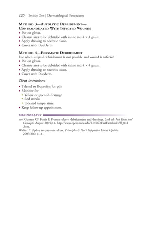 120 Section One | Dermatological Procedures
METHOD 3—AUTOLYTIC DEBRIDEMENT—
CONTRAINDICATED WITH INFECTED WOUNDS
● Put on gloves.
● Cleanse area to be debrided with saline and 4 × 4 gauze.
● Apply dressing to necrotic tissue.
● Cover with DuoDerm.
METHOD 4—ENZYMATIC DEBRIDEMENT
Use when surgical debridement is not possible and wound is infected.
● Put on gloves.
● Cleanse area to be debrided with saline and 4 × 4 gauze.
● Apply dressing to necrotic tissue.
● Cover with Duoderm.
Client Instructions
● Tylenol or Ibuprofen for pain
● Monitor for
●
Yellow or greenish drainage
●
Red streaks
●
Elevated temperature
● Keep follow-up appointment.
BIBLIOGRAPHY
von Gunten CF, Ferris F. Pressure ulcers: debridement and dressings. 2nd ed. Fast Facts and
Concepts. August 2005;41. http://www.eperc.mcw.edu/EPERC/FastFactsIndex/ff_041
.htm.
Walker P. Update on pressure ulcers. Principles & Pract Supportive Oncol Updates.
2003;3(6):1–11.
4206_Chapter 1_0001-0120.indd 1204206_Chapter 1_0001-0120.indd 120 12/24/2014 2:01:20 PM12/24/2014 2:01:20 PM
Process CyanProcess CyanProcess MagentaProcess MagentaProcess YellowProcess YellowProcess BlackProcess Black
 