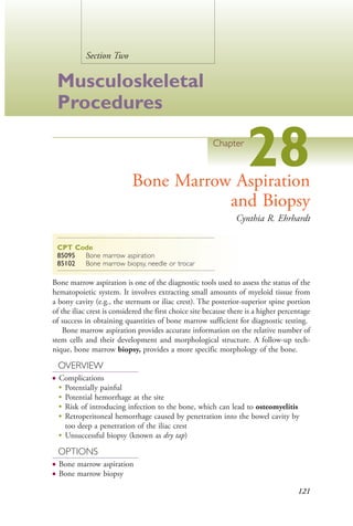 121
Section Two
Musculoskeletal
Procedures
Chapter
28Bone Marrow Aspiration
and Biopsy
Cynthia R. Ehrhardt
CPT Code
85095 Bone marrow aspiration
85102 Bone marrow biopsy, needle or trocar
Bone marrow aspiration is one of the diagnostic tools used to assess the status of the
hematopoietic system. It involves extracting small amounts of myeloid tissue from
a bony cavity (e.g., the sternum or iliac crest). The posterior-superior spine portion
of the iliac crest is considered the first choice site because there is a higher percentage
of success in obtaining quantities of bone marrow sufficient for diagnostic testing.
Bone marrow aspiration provides accurate information on the relative number of
stem cells and their development and morphological structure. A follow-up tech-
nique, bone marrow biopsy, provides a more specific morphology of the bone.
OVERVIEW
● Complications
●
Potentially painful
●
Potential hemorrhage at the site
●
Risk of introducing infection to the bone, which can lead to osteomyelitis
●
Retroperitoneal hemorrhage caused by penetration into the bowel cavity by
too deep a penetration of the iliac crest
●
Unsuccessful biopsy (known as dry tap)
OPTIONS
● Bone marrow aspiration
● Bone marrow biopsy
4206_Chapter 2_0121-0204.indd 1214206_Chapter 2_0121-0204.indd 121 12/24/2014 2:01:26 PM12/24/2014 2:01:26 PM
Process CyanProcess CyanProcess MagentaProcess MagentaProcess YellowProcess YellowProcess BlackProcess Black
 