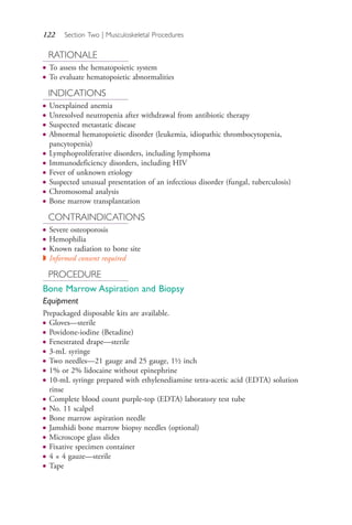 122 Section Two | Musculoskeletal Procedures
RATIONALE
● To assess the hematopoietic system
● To evaluate hematopoietic abnormalities
INDICATIONS
● Unexplained anemia
● Unresolved neutropenia after withdrawal from antibiotic therapy
● Suspected metastatic disease
● Abnormal hematopoietic disorder (leukemia, idiopathic thrombocytopenia,
pancytopenia)
● Lymphoproliferative disorders, including lymphoma
● Immunodeficiency disorders, including HIV
● Fever of unknown etiology
● Suspected unusual presentation of an infectious disorder (fungal, tuberculosis)
● Chromosomal analysis
● Bone marrow transplantation
CONTRAINDICATIONS
● Severe osteoporosis
● Hemophilia
● Known radiation to bone site
◗ Informed consent required
PROCEDURE
Bone Marrow Aspiration and Biopsy
Equipment
Prepackaged disposable kits are available.
● Gloves—sterile
● Povidone-iodine (Betadine)
● Fenestrated drape—sterile
● 3-mL syringe
● Two needles—21 gauge and 25 gauge, 1½ inch
● 1% or 2% lidocaine without epinephrine
● 10-mL syringe prepared with ethylenediamine tetra-acetic acid (EDTA) solution
rinse
● Complete blood count purple-top (EDTA) laboratory test tube
● No. 11 scalpel
● Bone marrow aspiration needle
● Jamshidi bone marrow biopsy needles (optional)
● Microscope glass slides
● Fixative specimen container
● 4 × 4 gauze—sterile
● Tape
4206_Chapter 2_0121-0204.indd 1224206_Chapter 2_0121-0204.indd 122 12/24/2014 2:01:27 PM12/24/2014 2:01:27 PM
Process CyanProcess CyanProcess MagentaProcess MagentaProcess YellowProcess YellowProcess BlackProcess Black
 