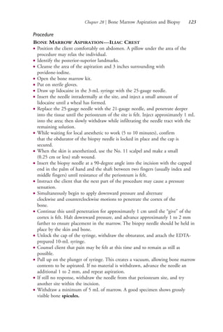 Chapter 28 | Bone Marrow Aspiration and Biopsy 123
Procedure
BONE MARROW ASPIRATION—ILIAC CREST
● Position the client comfortably on abdomen. A pillow under the area of the
procedure may relax the individual.
● Identify the posterior-superior landmarks.
● Cleanse the area of the aspiration and 3 inches surrounding with
povidone-iodine.
● Open the bone marrow kit.
● Put on sterile gloves.
● Draw up lidocaine in the 3-mL syringe with the 25-gauge needle.
● Insert the needle intradermally at the site, and inject a small amount of
lidocaine until a wheal has formed.
● Replace the 25-gauge needle with the 21-gauge needle, and penetrate deeper
into the tissue until the periosteum of the site is felt. Inject approximately 1 mL
into the area; then slowly withdraw while infiltrating the needle tract with the
remaining solution.
● While waiting for local anesthetic to work (5 to 10 minutes), confirm
that the obdurator of the biopsy needle is locked in place and the cap is
secured.
● When the skin is anesthetized, use the No. 11 scalpel and make a small
(0.25 cm or less) stab wound.
● Insert the biopsy needle at a 90-degree angle into the incision with the capped
end in the palm of hand and the shaft between two fingers (usually index and
middle fingers) until resistance of the periosteum is felt.
● Instruct the client that the next part of the procedure may cause a pressure
sensation.
● Simultaneously begin to apply downward pressure and alternate
clockwise and counterclockwise motions to penetrate the cortex of the
bone.
● Continue this until penetration for approximately 1 cm until the “give” of the
cortex is felt. Halt downward pressure, and advance approximately 1 to 2 mm
farther to ensure placement in the marrow. The biopsy needle should be held in
place by the skin and bone.
● Unlock the cap of the syringe, withdraw the obturator, and attach the EDTA-
prepared 10-mL syringe.
● Counsel client that pain may be felt at this time and to remain as still as
possible.
● Pull up on the plunger of syringe. This creates a vacuum, allowing bone marrow
contents to be aspirated. If no material is withdrawn, advance the needle an
additional 1 to 2 mm, and repeat aspiration.
● If still no response, withdraw the needle from that periosteum site, and try
another site within the incision.
● Withdraw a minimum of 5 mL of marrow. A good specimen shows grossly
visible bone spicules.
4206_Chapter 2_0121-0204.indd 1234206_Chapter 2_0121-0204.indd 123 12/24/2014 2:01:27 PM12/24/2014 2:01:27 PM
Process CyanProcess CyanProcess MagentaProcess MagentaProcess YellowProcess YellowProcess BlackProcess Black
 