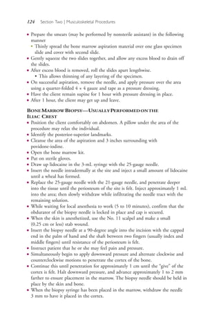 124 Section Two | Musculoskeletal Procedures
● Prepare the smears (may be performed by nonsterile assistant) in the following
manner
●
Thinly spread the bone marrow aspiration material over one glass specimen
slide and cover with second slide.
● Gently squeeze the two slides together, and allow any excess blood to drain off
the slides.
● After excess blood is removed, roll the slides apart lengthwise.
• This allows thinning of any layering of the specimen.
● On successful aspiration, remove the needle, and apply pressure over the area
using a quarter-folded 4 × 4 gauze and tape as a pressure dressing.
● Have the client remain supine for 1 hour with pressure dressing in place.
● After 1 hour, the client may get up and leave.
BONEMARROWBIOPSY—USUALLYPERFORMEDONTHE
ILIAC CREST
● Position the client comfortably on abdomen. A pillow under the area of the
procedure may relax the individual.
● Identify the posterior-superior landmarks.
● Cleanse the area of the aspiration and 3 inches surrounding with
povidone-iodine.
● Open the bone marrow kit.
● Put on sterile gloves.
● Draw up lidocaine in the 3-mL syringe with the 25-gauge needle.
● Insert the needle intradermally at the site and inject a small amount of lidocaine
until a wheal has formed.
● Replace the 25-gauge needle with the 21-gauge needle, and penetrate deeper
into the tissue until the periosteum of the site is felt. Inject approximately 1 mL
into the area; then slowly withdraw while infiltrating the needle tract with the
remaining solution.
● While waiting for local anesthesia to work (5 to 10 minutes), confirm that the
obdurator of the biopsy needle is locked in place and cap is secured.
● When the skin is anesthetized, use the No. 11 scalpel and make a small
(0.25 cm or less) stab wound.
● Insert the biopsy needle at a 90-degree angle into the incision with the capped
end in the palm of hand and the shaft between two fingers (usually index and
middle fingers) until resistance of the periosteum is felt.
● Instruct patient that he or she may feel pain and pressure.
● Simultaneously begin to apply downward pressure and alternate clockwise and
counterclockwise motions to penetrate the cortex of the bone.
● Continue this until penetration for approximately 1 cm until the “give” of the
cortex is felt. Halt downward pressure, and advance approximately 1 to 2 mm
farther to ensure placement in the marrow. The biopsy needle should be held in
place by the skin and bone.
● When the biopsy syringe has been placed in the marrow, withdraw the needle
3 mm to have it placed in the cortex.
4206_Chapter 2_0121-0204.indd 1244206_Chapter 2_0121-0204.indd 124 12/24/2014 2:01:27 PM12/24/2014 2:01:27 PM
Process CyanProcess CyanProcess MagentaProcess MagentaProcess YellowProcess YellowProcess BlackProcess Black
 
