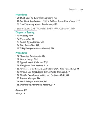 Contents xiii
Procedures
108. Chest Tubes for Emergency Transport, 488
109. Flail Chest Stabilization—With or Without Open Chest Wound, 491
110. Stab/Penetrating Wound Stabilization, 496
Section Seven: GASTROINTESTINAL PROCEDURES, 499
Diagnostic Testing
111. Anoscopy, 499
112. Hemoccult, 502
113. Flexible Sigmoidoscopy, 504
114. Urea Breath Test, 512
115. X-Ray Interpretation—Abdominal, 514
Procedures
116. Abdominal Paracentesis, 521
117. Gastric Lavage, 524
118. Inguinal Hernia Reduction, 529
119. Nasogastric Tube Insertion, 532
120. Percutaneous Endoscopic Gastrostomy (PEG) Tube Reinsertion, 534
121. Perianal Skin Tags/External Hemorrhoidal Skin Tags, 539
122. Pilonidal Cyst/Abscess Incision and Drainage (I&D), 541
123. Prostate Massage, 544
124. Rectal Prolapse Reduction, 547
125. Thrombosed Hemorrhoid Removal, 549
Glossary, 553
Index, 563
4206_FM_i-xiv.indd xiii4206_FM_i-xiv.indd xiii 12/30/2014 10:56:42 AM12/30/2014 10:56:42 AM
Process CyanProcess CyanProcess MagentaProcess MagentaProcess YellowProcess YellowProcess BlackProcess Black
 