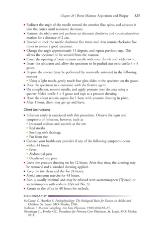 Chapter 28 | Bone Marrow Aspiration and Biopsy 125
● Redirect the angle of the needle toward the anterior iliac spine, and advance it
into the cortex until resistance decreases.
● Remove the obdurator and perform an alternate clockwise and counterclockwise
motion for a distance of 2 cm.
● Proceed to rock the needle clockwise five times and then counterclockwise five
times to ensure a good specimen.
● Change the angle approximately 15 degrees, and repeat previous step. This
allows the specimen to be severed from the marrow.
● Cover the opening of bone marrow needle with your thumb and withdraw it.
● Insert the obturator and allow the specimen to be pushed out onto sterile 4 × 4
gauze.
● Prepare the smears (may be performed by nonsterile assistant) in the following
manner
●
Using a light touch, gently touch four glass slides to the specimen on the gauze.
● Place the specimen in a container with the fixative agent.
● On completion, remove needle, and apply pressure over the area using a
quarter-folded sterile 4 × 4 gauze and tape as a pressure dressing.
● Have the client remain supine for 1 hour with pressure dressing in place.
● After 1 hour, client may get up and leave.
Client Instructions
● Infection rarely is associated with this procedure. Observe for signs and
symptoms of infection, however, such as
●
Increased redness and warmth at the site
●
Red streaks
●
Swelling with drainage
●
Pus from site
● Contact your health-care provider if any of the following symptoms occur
within 48 hours
●
Fever
●
Abdominal pain
●
Unrelieved site pain
● Leave the pressure dressing on for 12 hours. After that time, the dressing may
be removed and a standard dressing applied.
● Keep the site clean and dry for 24 hours.
● Avoid strenuous exercise for 48 hours.
● Pain is usually minimal and may be relieved with acetaminophen (Tylenol) or
acetaminophen with codeine (Tylenol No. 3).
● Return to the office in 48 hours for recheck.
BIBLIOGRAPHY
McCance K, Huether S. Pathophysiology: The Biological Basis for Disease in Adults and
Children. St. Louis, MO: Mosby; 1996.
Paulman P. Marrow sampling. Am Fam Physician. 1989;40(6):85–87.
Pfenninger JL, Fowler GC. Procedures for Primary Care Physicians. St. Louis, MO: Mosby;
2011.
4206_Chapter 2_0121-0204.indd 1254206_Chapter 2_0121-0204.indd 125 12/24/2014 2:01:27 PM12/24/2014 2:01:27 PM
Process CyanProcess CyanProcess MagentaProcess MagentaProcess YellowProcess YellowProcess BlackProcess Black
 