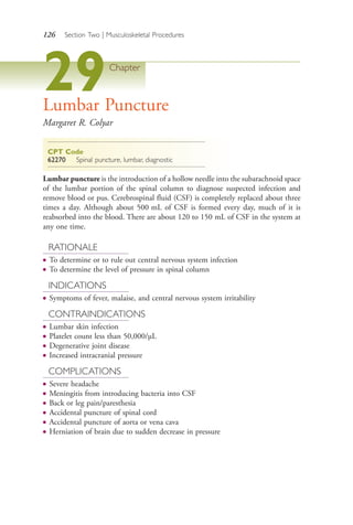126 Section Two | Musculoskeletal Procedures
29Chapter
Lumbar Puncture
Margaret R. Colyar
CPT Code
62270 Spinal puncture, lumbar, diagnostic
Lumbar puncture is the introduction of a hollow needle into the subarachnoid space
of the lumbar portion of the spinal column to diagnose suspected infection and
remove blood or pus. Cerebrospinal fluid (CSF) is completely replaced about three
times a day. Although about 500 mL of CSF is formed every day, much of it is
reabsorbed into the blood. There are about 120 to 150 mL of CSF in the system at
any one time.
RATIONALE
● To determine or to rule out central nervous system infection
● To determine the level of pressure in spinal column
INDICATIONS
● Symptoms of fever, malaise, and central nervous system irritability
CONTRAINDICATIONS
● Lumbar skin infection
● Platelet count less than 50,000/μL
● Degenerative joint disease
● Increased intracranial pressure
COMPLICATIONS
● Severe headache
● Meningitis from introducing bacteria into CSF
● Back or leg pain/paresthesia
● Accidental puncture of spinal cord
● Accidental puncture of aorta or vena cava
● Herniation of brain due to sudden decrease in pressure
4206_Chapter 2_0121-0204.indd 1264206_Chapter 2_0121-0204.indd 126 12/24/2014 2:01:27 PM12/24/2014 2:01:27 PM
Process CyanProcess CyanProcess MagentaProcess MagentaProcess YellowProcess YellowProcess BlackProcess Black
 