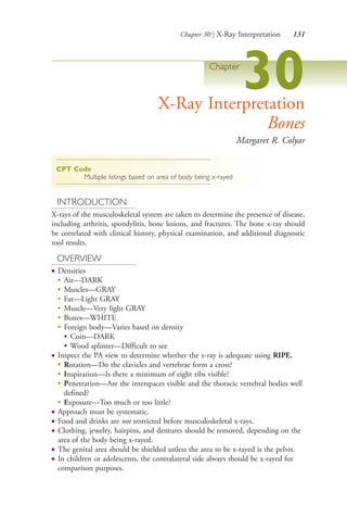 Chapter 30 | X-Ray Interpretation 131
Chapter
30X-Ray Interpretation
Bones
Margaret R. Colyar
CPT Code
Multiple listings based on area of body being x-rayed
INTRODUCTION
X-rays of the musculoskeletal system are taken to determine the presence of disease,
including arthritis, spondylitis, bone lesions, and fractures. The bone x-ray should
be correlated with clinical history, physical examination, and additional diagnostic
tool results.
OVERVIEW
● Densities
●
Air—DARK
●
Muscles—GRAY
●
Fat—Light GRAY
●
Muscle—Very light GRAY
●
Bones—WHITE
●
Foreign body—Varies based on density
• Coin—DARK
• Wood splinter—Difficult to see
● Inspect the PA view to determine whether the x-ray is adequate using RIPE.
●
Rotation—Do the clavicles and vertebrae form a cross?
●
Inspiration—Is there a minimum of eight ribs visible?
●
Penetration—Are the interspaces visible and the thoracic vertebral bodies well
defined?
●
Exposure—Too much or too little?
● Approach must be systematic.
● Food and drinks are not restricted before musculoskeletal x-rays.
● Clothing, jewelry, hairpins, and dentures should be removed, depending on the
area of the body being x-rayed.
● The genital area should be shielded unless the area to be x-rayed is the pelvis.
● In children or adolescents, the contralateral side always should be x-rayed for
comparison purposes.
4206_Chapter 2_0121-0204.indd 1314206_Chapter 2_0121-0204.indd 131 12/24/2014 2:01:27 PM12/24/2014 2:01:27 PM
Process CyanProcess CyanProcess MagentaProcess MagentaProcess YellowProcess YellowProcess BlackProcess Black
 