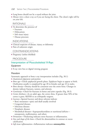 132 Section Two | Musculoskeletal Procedures
● Long bones should not be x-rayed without the joint.
● Always view a chest x-ray as if you are facing the client. The client’s right will be
on your left.
RATIONALE
● To determine the presence of
●
Fractures
●
Dislocations
●
Soft tissue injury
●
Disease processes
INDICATIONS
● Clinical suspicion of disease, injury, or deformity
● Pain of unknown origin
CONTRAINDICATIONS
● Pregnancy (unless shielded)
PROCEDURE
Interpretation of Musculoskeletal X-Rays
Equipment
● X-ray view box or digital viewing program
Procedure
Systematic approach to bone x-ray interpretation includes (Fig. 30.1)
● Anatomical alignment and position
● Bone age—Check epiphyseal growth plates. Epiphyses begin to appear at birth.
Ossification usually is completed by age 20 in females and age 23 in males.
● Bone density—Density should be consistent over the entire bone. Changes in
density indicate fractures, tumors, and sclerosis.
● Continuity—Check for fractures in bones and joint capsules (Fig. 30.2).
● Cortex thickness—As an adult ages, the cortex thins. If greater than 50% of the
cortex is gone, REFER to an orthopedic surgeon.
● Lucency—Spotted lucency and dense sclerosis indicate
●
Bone metastases—spine and skull usually involved
●
Congenital diseases
●
Infectious diseases
●
Neoplastic diseases
●
Metabolical diseases—hyperparathyroidism or nutritional deficits—
osteoporosis, malformation, and others
● Periosteum—Thickening indicates stress fractures or inflammation.
● Size and shape of the bone—Check for abnormalities in contour or excess
calcification.
● Soft tissue inflammation—Inflammation indicates osteomyelitis.
4206_Chapter 2_0121-0204.indd 1324206_Chapter 2_0121-0204.indd 132 12/24/2014 2:01:27 PM12/24/2014 2:01:27 PM
Process CyanProcess CyanProcess MagentaProcess MagentaProcess YellowProcess YellowProcess BlackProcess Black
 