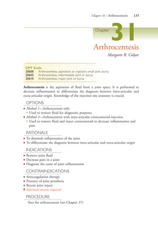 Chapter 31 | Arthrocentesis 135
Chapter
31Arthrocentesis
Margaret R. Colyar
CPT Code
20600 Arthrocentesis, aspiration, or injection; small joint, bursa
20605 Arthrocentesis, intermediate joint or bursa
20610 Arthrocentesis, major joint or bursa
Arthrocentesis is the aspiration of fluid from a joint space. It is performed to
decrease inflammation or differentiate the diagnosis between intra-articular and
extra-articular origin. Knowledge of the injection site anatomy is crucial.
OPTIONS
● Method 1—Arthrocentesis only
●
Used to remove fluid for diagnostic purposes
● Method 2—Arthrocentesis with intra-articular corticosteroid injection
●
Used to remove fluid and inject corticosteroid to decrease inflammation and
pain
RATIONALE
● To diminish inflammation of the joint
● To differentiate the diagnosis between intra-articular and extra-articular origin
INDICATIONS
● Remove joint fluid
● Decrease pain in a joint
● Diagnose the cause of joint inflammation
CONTRAINDICATIONS
● Anticoagulation therapy
● Presence of joint prosthesis
● Recent joint injury
◗ Informed consent required
PROCEDURE
Sites for arthrocentesis (see Chapter 37)
4206_Chapter 2_0121-0204.indd 1354206_Chapter 2_0121-0204.indd 135 12/25/2014 4:46:43 PM12/25/2014 4:46:43 PM
Process CyanProcess CyanProcess MagentaProcess MagentaProcess YellowProcess YellowProcess BlackProcess Black
 