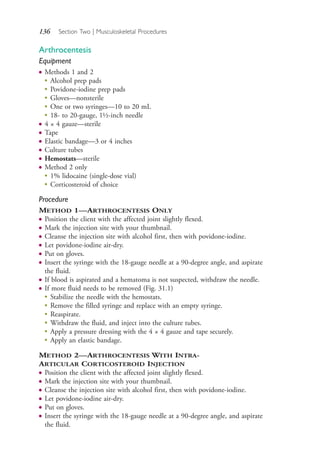 136 Section Two | Musculoskeletal Procedures
Arthrocentesis
Equipment
● Methods 1 and 2
●
Alcohol prep pads
●
Povidone-iodine prep pads
●
Gloves—nonsterile
●
One or two syringes—10 to 20 mL
●
18- to 20-gauge, 1½-inch needle
● 4 × 4 gauze—sterile
● Tape
● Elastic bandage—3 or 4 inches
● Culture tubes
● Hemostats—sterile
● Method 2 only
●
1% lidocaine (single-dose vial)
●
Corticosteroid of choice
Procedure
METHOD 1—ARTHROCENTESIS ONLY
● Position the client with the affected joint slightly flexed.
● Mark the injection site with your thumbnail.
● Cleanse the injection site with alcohol first, then with povidone-iodine.
● Let povidone-iodine air-dry.
● Put on gloves.
● Insert the syringe with the 18-gauge needle at a 90-degree angle, and aspirate
the fluid.
● If blood is aspirated and a hematoma is not suspected, withdraw the needle.
● If more fluid needs to be removed (Fig. 31.1)
● Stabilize the needle with the hemostats.
● Remove the filled syringe and replace with an empty syringe.
● Reaspirate.
● Withdraw the fluid, and inject into the culture tubes.
●
Apply a pressure dressing with the 4 × 4 gauze and tape securely.
●
Apply an elastic bandage.
METHOD 2—ARTHROCENTESIS WITH INTRA-
ARTICULAR CORTICOSTEROID INJECTION
● Position the client with the affected joint slightly flexed.
● Mark the injection site with your thumbnail.
● Cleanse the injection site with alcohol first, then with povidone-iodine.
● Let povidone-iodine air-dry.
● Put on gloves.
● Insert the syringe with the 18-gauge needle at a 90-degree angle, and aspirate
the fluid.
4206_Chapter 2_0121-0204.indd 1364206_Chapter 2_0121-0204.indd 136 12/24/2014 2:01:28 PM12/24/2014 2:01:28 PM
Process CyanProcess CyanProcess MagentaProcess MagentaProcess YellowProcess YellowProcess BlackProcess Black
 