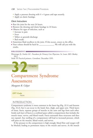 138 Section Two | Musculoskeletal Procedures
●
Apply a pressure dressing with 4 × 4 gauze and tape securely.
●
Apply an elastic bandage.
Client Instructions
● Rest the joint for the next 24 hours.
● Remove the dressing and elastic bandage in 24 hours.
● Observe for signs of infection, such as
●
Increase in pain
●
Fever
●
Yellow or greenish discharge
●
Red streaks
● Sometimes fluid recollects in the joint. If this occurs, return to the office.
● Your culture should be back by ______________. We will call you with the
results.
BIBLIOGRAPHY
Pfenninger JL, Fowler GC. Procedures for Primary Care Physicians. St. Louis, MO: Mosby;
2011.
Stitik TP. Practical pointers. Consultant. December 1995.
32Chapter
Compartment Syndrome
Assessment
Margaret R. Colyar
CPT Code
None
INTRODUCTION
Compartment syndrome is more common in the lower leg (Fig. 32.1) and forearm
(Fig. 32.2), but it can occur in the hand, foot, thigh, and upper arm. Thick layers
of tissue, fascia, separate groups of muscles in the arms and legs from each other.
Inside each layer of fascia is a confined space called a compartment that includes the
muscle tissue, nerves, and blood vessels. Fascia surrounds these structures and does
not expand. Any swelling of a compartment will lead to increased pressure, which
will press on the muscles, blood vessels, and nerves.
If the pressure to the compartment is high enough, blood flow and oxygen will
be blocked, leading to permanent injury to the muscle and nerves. As the muscle
4206_Chapter 2_0121-0204.indd 1384206_Chapter 2_0121-0204.indd 138 12/24/2014 2:01:28 PM12/24/2014 2:01:28 PM
Process CyanProcess CyanProcess MagentaProcess MagentaProcess YellowProcess YellowProcess BlackProcess Black
 