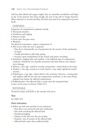 140 Section Two | Musculoskeletal Procedures
cells lose their blood and oxygen supply, they use anaerobic metabolism and begin
to die. If the pressure lasts long enough, the arm or leg will no longer function.
When infection or necrosis develops, the limb may need to be amputated to prevent
death.
OVERVIEW
Symptoms of compartment syndrome include
● Decreased sensation
● Numbness and tingling
● Paleness of skin
● Severe pain that gets worse
● Weakness
On physical examination, suspect compartment if
● Pain occurs when the area is squeezed
●
Pain that is dramatically out of proportion for the severity of the mechanism
of injury
●
Usually described as dull, deep aching
●
Increases upon manipulation of the muscle and passive stretching
● Paresthesia, tingling (pins and needles), is the hallmark sign of compartment
syndrome. Numbness not typically associated with limb injuries may indicate
nerve damage.
● Paleness, a late sign, caused by vascular compromise—check distal to the injury
● Paralysis, a late sign, common in crush injuries—may imply significant muscle
necrosis
● Pulselessness, a late sign—check distal to the extremity. However, a strong pulse
and capillary refill do not rule out compartment syndrome, as the artery being
palpated may bypass the affected compartment.
● Poikliothermia—the affected limb is cooler than the uninjured limb
Causes can be acute or chronic (Table 32.1).
RATIONALE
To prevent injury and death to the muscles and nerves
Tests
See Table 32.2.
Client Instructions
● Follow up with your provider if you experience
●
Pain that is not corrected with pain medication
●
Pain with stretching the affected limb
●
Numbness/tingling
●
Paleness of the skin over the area of pain
●
Paralysis—loss of motion of the affected limb
●
Affected limb cooler than unaffected limb
4206_Chapter 2_0121-0204.indd 1404206_Chapter 2_0121-0204.indd 140 12/24/2014 2:01:28 PM12/24/2014 2:01:28 PM
Process CyanProcess CyanProcess MagentaProcess MagentaProcess YellowProcess YellowProcess BlackProcess Black
 