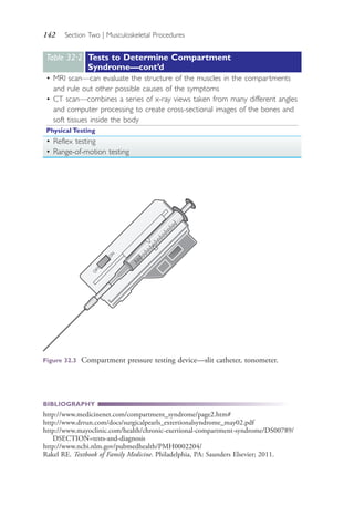 142 Section Two | Musculoskeletal Procedures
BIBLIOGRAPHY
http://www.medicinenet.com/compartment_syndrome/page2.htm#
http://www.drrun.com/docs/surgicalpearls_extertionalsyndrome_may02.pdf
http://www.mayoclinic.com/health/chronic-exertional-compartment-syndrome/DS00789/
DSECTION=tests-and-diagnosis
http://www.ncbi.nlm.gov/pubmedhealth/PMH0002204/
Rakel RE. Textbook of Family Medicine. Philadelphia, PA: Saunders Elsevier; 2011.
Table 32·2 Tests to Determine Compartment
Syndrome—cont’d
• MRI scan—can evaluate the structure of the muscles in the compartments
and rule out other possible causes of the symptoms
• CT scan—combines a series of x-ray views taken from many different angles
and computer processing to create cross-sectional images of the bones and
soft tissues inside the body
Physical Testing
• Reflex testing
• Range-of-motion testing
O
FF
O
N
Figure 32.3 Compartment pressure testing device—slit catheter, tonometer.
4206_Chapter 2_0121-0204.indd 1424206_Chapter 2_0121-0204.indd 142 12/24/2014 2:01:28 PM12/24/2014 2:01:28 PM
Process CyanProcess CyanProcess MagentaProcess MagentaProcess YellowProcess YellowProcess BlackProcess Black
 