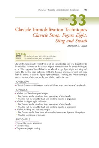 Chapter 33 | Clavicle Immobilization Techniques 143
Chapter
33Clavicle Immobilization Techniques
Clavicle Strap, Figure Eight,
Sling and Swath
Margaret R. Colyar
CPT Code
23500 Closed treatment without manipulation
23505 Closed treatment with manipulation
Clavicle fractures usually result from a fall on the extended arm or a direct blow to
the shoulder. Fractures of the clavicle require immobilization for proper healing to
occur. Three types of immobilization are clavicle strap, figure eight, and sling and
swath. The clavicle strap technique holds the shoulder upward, outward, and away
from the thorax, as does the figure eight technique. The sling and swath technique
restricts the use of the arm on the side of the clavicle fracture.
OVERVIEW
● Clavicle fractures—80% occur in the middle or inner two-thirds of the clavicle
OPTIONS
● Method 1—Clavicle strap technique
●
For fracture at the middle or inner two-thirds of the clavicle
●
Used to pull the shoulder back and hold the clavicle in alignment
● Method 2—Figure eight technique
●
For fracture at the middle or inner two-thirds of the clavicle
●
Used to pull the shoulder back and hold the clavicle in alignment
● Method 3—Sling and swath technique
●
For fracture at the distal third without displacement or ligament disruptions
●
Used to restrict use of the arm
RATIONALE
● To provide proper alignment
● To immobilize
● To promote proper healing
4206_Chapter 2_0121-0204.indd 1434206_Chapter 2_0121-0204.indd 143 12/24/2014 2:01:28 PM12/24/2014 2:01:28 PM
Process CyanProcess CyanProcess MagentaProcess MagentaProcess YellowProcess YellowProcess BlackProcess Black
 