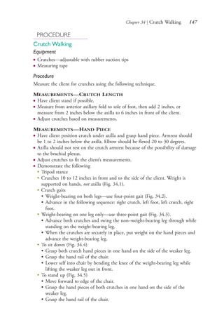 Chapter 34 | Crutch Walking 147
PROCEDURE
Crutch Walking
Equipment
● Crutches—adjustable with rubber suction tips
● Measuring tape
Procedure
Measure the client for crutches using the following technique.
MEASUREMENTS—CRUTCH LENGTH
● Have client stand if possible.
● Measure from anterior axillary fold to sole of foot, then add 2 inches, or
measure from 2 inches below the axilla to 6 inches in front of the client.
● Adjust crutches based on measurements.
MEASUREMENTS—HAND PIECE
● Have client position crutch under axilla and grasp hand piece. Armrest should
be 1 to 2 inches below the axilla. Elbow should be flexed 20 to 30 degrees.
● Axilla should not rest on the crutch armrest because of the possibility of damage
to the brachial plexus.
● Adjust crutches to fit the client’s measurements.
● Demonstrate the following
● Tripod stance
● Crutches 10 to 12 inches in front and to the side of the client. Weight is
supported on hands, not axilla (Fig. 34.1).
● Crutch gaits
• Weight-bearing on both legs—use four-point gait (Fig. 34.2).
• Advance in the following sequence: right crutch, left foot, left crutch, right
foot.
● Weight-bearing on one leg only—use three-point gait (Fig. 34.3).
• Advance both crutches and swing the non–weight-bearing leg through while
standing on the weight-bearing leg.
• When the crutches are securely in place, put weight on the hand pieces and
advance the weight-bearing leg.
●
To sit down (Fig. 34.4)
• Grasp both crutch hand pieces in one hand on the side of the weaker leg.
• Grasp the hand rail of the chair.
• Lower self into chair by bending the knee of the weight-bearing leg while
lifting the weaker leg out in front.
●
To stand up (Fig. 34.5)
• Move forward to edge of the chair.
• Grasp the hand pieces of both crutches in one hand on the side of the
weaker leg.
• Grasp the hand rail of the chair.
4206_Chapter 2_0121-0204.indd 1474206_Chapter 2_0121-0204.indd 147 12/24/2014 2:01:28 PM12/24/2014 2:01:28 PM
Process CyanProcess CyanProcess MagentaProcess MagentaProcess YellowProcess YellowProcess BlackProcess Black
 