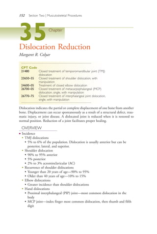 152 Section Two | Musculoskeletal Procedures
35Chapter
Dislocation Reduction
Margaret R. Colyar
CPT Code
21480 Closed treatment of temporomandibular joint (TMJ)
dislocation
23650–55 Closed treatment of shoulder dislocation, with
manipulation
24600–05 Treatment of closed elbow dislocation
26700–05 Closed treatment of metacarpophalangeal (MCP)
dislocation, single, with manipulation
26770–75 Closed treatment of interphalangeal joint dislocation,
single, with manipulation
Dislocation indicates the partial or complete displacement of one bone from another
bone. Displacement can occur spontaneously as a result of a structural defect, trau-
matic injury, or joint disease. A dislocated joint is reduced when it is restored to
normal position. Reduction of a joint facilitates proper healing.
OVERVIEW
● Incidence
●
TMJ dislocations
• 5% to 6% of the population. Dislocation is usually anterior but can be
posterior, lateral, and superior.
●
Shoulder dislocation
• 90% to 95% anterior
• 5% posterior
• 2% to 3% acromioclavicular (AC)
●
Recurrence of shoulder dislocations
• Younger than 20 years of age—90% to 95%
• Older than 40 years of age—10% to 15%
● Elbow dislocations
• Greater incidence than shoulder dislocations
●
Hand dislocations
• Proximal interphalangeal (PIP) joint—most common dislocation in the
body
• MCP joint—index finger most common dislocation, then thumb and fifth
digit
4206_Chapter 2_0121-0204.indd 1524206_Chapter 2_0121-0204.indd 152 12/24/2014 2:01:29 PM12/24/2014 2:01:29 PM
Process CyanProcess CyanProcess MagentaProcess MagentaProcess YellowProcess YellowProcess BlackProcess Black
 