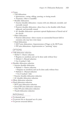 Chapter 35 | Dislocation Reduction 153
● Causes
●
TMJ dislocations
• Spontaneous—eating, talking, yawning, or rinsing mouth
• Traumatic—blow to mandible
●
Shoulder dislocations
• Anterior shoulder dislocation—trauma with arm abducted, extended, and
externally rotated
• Posterior shoulder dislocation—direct force to the shoulder while flexed,
adducted, and internally rotated
• AC shoulder dislocation—persistent upward displacement of lateral end of
the clavicle
●
Elbow dislocations
• Posterior dislocations—direct trauma on outstretched forearm held in
extension; also may have wrist injury
●
Hand dislocations
• MCP joint dislocations—hyperextension of finger at the MCP joint
• PIP joint dislocations—hyperextension or “jamming” injury
OPTIONS
● TMJ dislocation reduction
●
Method 1—Passive reduction
• Requires no anesthesia and can be done easily without force
• Method 2—Manual reduction
• Use if method 1 fails
● Shoulder dislocation reduction
●
Anterior shoulder dislocation
• Method 1—Passive reduction
• Requires no anesthesia and can be done easily without force
• Method 2—Manual reduction
• Use if method 1 fails
●
Posterior shoulder dislocation reduction
●
AC shoulder dislocation reduction
● Elbow dislocation reduction
● Hand dislocation reduction
● MCP joint dislocation reduction
● Dorsal PIP joint dislocation reduction
● Volar PIP joint dislocation reduction
● Thumb dislocation reduction
RATIONALE
● To diminish pain
● To prevent loss or decreased use of a joint
● To prevent structural defects
4206_Chapter 2_0121-0204.indd 1534206_Chapter 2_0121-0204.indd 153 12/24/2014 2:01:29 PM12/24/2014 2:01:29 PM
Process CyanProcess CyanProcess MagentaProcess MagentaProcess YellowProcess YellowProcess BlackProcess Black
 
