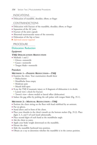 154 Section Two | Musculoskeletal Procedures
INDICATIONS
● Dislocation of mandible, shoulder, elbow, or finger
CONTRAINDICTIONS
● Dislocation with fracture of the mandible, shoulder, elbow, or finger
● Separation of the AC joint
● Fracture of the joint capsule
● Abnormal neurovascular status of the extremity
● Dislocation of the hip or knee
◗ Informed consent required
PROCEDURE
Dislocation Reduction
Equipment
TMJ DISLOCATION REDUCTION
● Methods 1 and 2
●
Gloves—nonsterile
●
Gauze—nonsterile
● Tongue blade—nonsterile
Procedure
METHOD 1—PASSIVE REDUCTION—TMJ
● Examine the client. Your examination should show
● Malocclusion
● Mandibular fossa empty
● Moderate pain
● Mouth held open
● X-ray the TMJ if traumatic injury or if diagnosis of dislocation is in doubt.
● Lateral view—check for fracture
● Towne’s view—shows medial or lateral offset (dislocation)
● Induce the gag reflex by probing the soft palate with tongue blade (Fig. 35.1).
METHOD 2—MANUAL REDUCTION—TMJ
● Position the client sitting on the floor with head stabilized by an assistant.
● Put on gloves.
● Stand above and in front of the client.
● Place your thumbs in the client’s mouth on the bottom molars (Fig. 35.2). Place
digits 3, 4, and 5 of each hand submentally.
● Place second digits of each hand at the mandibular angle.
● Ask the client to yawn.
● Apply your body weight downward on the mandible.
● Elevate the chin.
● Slide the mandible backward into position.
● Obtain an x-ray to determine whether the mandible is in the correct position.
4206_Chapter 2_0121-0204.indd 1544206_Chapter 2_0121-0204.indd 154 12/24/2014 2:01:29 PM12/24/2014 2:01:29 PM
Process CyanProcess CyanProcess MagentaProcess MagentaProcess YellowProcess YellowProcess BlackProcess Black
 