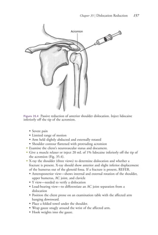 Chapter 35 | Dislocation Reduction 157
• Severe pain
• Limited range of motion
• Arm held slightly abducted and externally rotated
• Shoulder contour flattened with protruding acromion
●
Examine the client’s neurovascular status and document.
●
Give a muscle relaxer or inject 20 mL of 1% lidocaine inferiorly off the tip of
the acromion (Fig. 35.4).
●
X-ray the shoulder (three views) to determine dislocation and whether a
fracture is present. X-ray should show anterior and slight inferior displacement
of the humerus out of the glenoid fossa. If a fracture is present, REFER.
• Anteroposterior view—shows internal and external rotation of the shoulder,
upper humerus, AC joint, and clavicle
• Y view—needed to verify a dislocation
• Load-bearing view—to differentiate an AC joint separation from a
dislocation
• Position the client prone on an examination table with the affected arm
hanging downward.
• Place a folded towel under the shoulder.
• Wrap gauze snugly around the wrist of the affected arm.
• Hook weights into the gauze.
Acromion
Figure 35.4 Passive reduction of anterior shoulder dislocation. Inject lidocaine
inferiorly off the tip of the acromion.
4206_Chapter 2_0121-0204.indd 1574206_Chapter 2_0121-0204.indd 157 12/24/2014 2:01:29 PM12/24/2014 2:01:29 PM
Process CyanProcess CyanProcess MagentaProcess MagentaProcess YellowProcess YellowProcess BlackProcess Black
 
