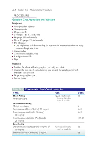 168 Section Two | Musculoskeletal Procedures
PROCEDURE
Ganglion Cyst Aspiration and Injection
Equipment
● Antiseptic skin cleanser
● Gloves—sterile
● Drape—sterile
● 2 syringes—10 mL and 3 mL
● 18-gauge, 1½-inch needle
● 22- to 25-gauge, 1½-inch needle
● 1% lidocaine
●
Use single-dose vials because they do not contain preservatives that are likely
to cause allergic reactions.
● Culture tubes
● Corticosteroid (Table 36.1)
● 4 × 4 gauze—sterile
● Tape
Procedure
● Position the client with the ganglion cyst easily accessible.
● Cleanse the skin in a 3-inch-diameter area around the ganglion cyst with
antiseptic skin cleanser.
● Drape the ganglion cyst.
● Put on gloves.
Table 36·1 Commonly Used Corticosteroids
TYPE USE DOSE
Short-Acting
Hydrocortisone
Quick relief in self-
limiting disorders,
such as bursitis
20
Intermediate-Acting
Methylprednisone
Prednisolone (Depo-Medrol) 20 mg/mL
Triamcinolone acetonide (Kenalog)
10 mg/mL
Triamcinolone diacetate (Aristocort)
25 mg/mL
4
5–10
5–10
12.5–25
Long-Acting
Dexamethasone (Decadron) 4 mg/ml or
10 mg/mL
Betamethasone (Celestone) 6 mg/mL
Chronic conditions
such as tendinitis
0.6
0.6
4206_Chapter 2_0121-0204.indd 1684206_Chapter 2_0121-0204.indd 168 12/24/2014 2:01:30 PM12/24/2014 2:01:30 PM
Process CyanProcess CyanProcess MagentaProcess MagentaProcess YellowProcess YellowProcess BlackProcess Black
 