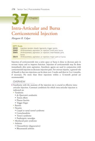 170 Section Two | Musculoskeletal Procedures
37Chapter
Intra-Articular and Bursa
Corticosteroid Injection
Margaret R. Colyar
CPT Code
20550 Injection; tendon sheath, ligaments, trigger points
20600 Arthrocentesis, aspiration, or injection; small joint, bursa
20605 Arthrocentesis, aspiration, or injection; intermediate joint,
bursa
20610 Arthrocentesis, aspiration, or injection; major joint or bursa
Injection of corticosteroids into a joint space or bursa is done to decrease pain in
overuse injury and to improve function. Injection of corticosteroids may be done
immediately after joint aspiration. Anesthetic agents are used in conjunction with
corticosteroid injection to decrease injection pain. For overuse injuries, a general rule
of thumb is that two injections can be done over 2 weeks and then in 3 to 4 months,
if necessary. No more than three injections within a 12-month period are
recommended.
OVERVIEW
● Familiarity with the anatomy of the injection site is crucial to effective intra-
articular injection. Common conditions for which intra-articular injection is
indicated are
●
Tendinitis
• de Quervain’s tendonitis
• Tennis elbow
• Plantar fasciitis
• Trigger finger
● Bursitis
● Neuritis
• Carpal or tarsal tunnel syndrome
• Costochondritis
• Tietze’s syndrome
• Postherpetic neuralgia
●
Myofascial pain syndrome
●
Arthritis
• Osteoarthritis (degenerative)
• Rheumatoid arthritis
4206_Chapter 2_0121-0204.indd 1704206_Chapter 2_0121-0204.indd 170 12/24/2014 2:01:30 PM12/24/2014 2:01:30 PM
Process CyanProcess CyanProcess MagentaProcess MagentaProcess YellowProcess YellowProcess BlackProcess Black
 