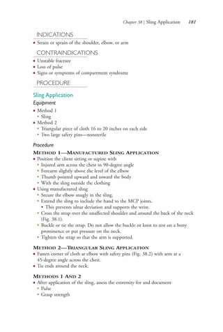 Chapter 38 | Sling Application 181
INDICATIONS
● Strain or sprain of the shoulder, elbow, or arm
CONTRAINDICATIONS
● Unstable fracture
● Loss of pulse
● Signs or symptoms of compartment syndrome
PROCEDURE
Sling Application
Equipment
● Method 1
●
Sling
● Method 2
●
Triangular piece of cloth 16 to 20 inches on each side
●
Two large safety pins—nonsterile
Procedure
METHOD 1—MANUFACTURED SLING APPLICATION
● Position the client sitting or supine with
● Injured arm across the chest in 90-degree angle
● Forearm slightly above the level of the elbow
● Thumb pointed upward and toward the body
● With the sling outside the clothing
● Using manufactured sling
● Secure the elbow snugly in the sling.
● Extend the sling to include the hand to the MCP joints.
• This prevents ulnar deviation and supports the wrist.
● Cross the strap over the unaffected shoulder and around the back of the neck
(Fig. 38.1).
● Buckle or tie the strap. Do not allow the buckle or knot to rest on a bony
prominence or put pressure on the neck.
●
Tighten the strap so that the arm is supported.
METHOD 2—TRIANGULAR SLING APPLICATION
● Fasten corner of cloth at elbow with safety pins (Fig. 38.2) with arm at a
45-degree angle across the chest.
● Tie ends around the neck.
METHODS 1 AND 2
● After application of the sling, assess the extremity for and document
●
Pulse
●
Grasp strength
4206_Chapter 2_0121-0204.indd 1814206_Chapter 2_0121-0204.indd 181 12/24/2014 2:01:31 PM12/24/2014 2:01:31 PM
Process CyanProcess CyanProcess MagentaProcess MagentaProcess YellowProcess YellowProcess BlackProcess Black
 