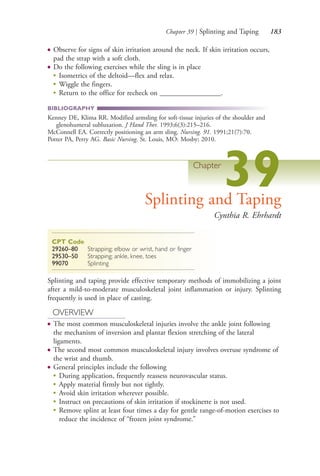 Chapter 39 | Splinting and Taping 183
● Observe for signs of skin irritation around the neck. If skin irritation occurs,
pad the strap with a soft cloth.
● Do the following exercises while the sling is in place
●
Isometrics of the deltoid—flex and relax.
●
Wiggle the fingers.
●
Return to the office for recheck on _________________.
BIBLIOGRAPHY
Kenney DE, Klima RR. Modified armsling for soft-tissue injuries of the shoulder and
glenohumeral subluxation. J Hand Ther. 1993;6(3):215–216.
McConnell EA. Correctly positioning an arm sling. Nursing. 91. 1991;21(7):70.
Potter PA, Perry AG. Basic Nursing. St. Louis, MO: Mosby; 2010.
Chapter
39Splinting and Taping
Cynthia R. Ehrhardt
CPT Code
29260–80 Strapping; elbow or wrist, hand or finger
29530–50 Strapping; ankle, knee, toes
99070 Splinting
Splinting and taping provide effective temporary methods of immobilizing a joint
after a mild-to-moderate musculoskeletal joint inflammation or injury. Splinting
frequently is used in place of casting.
OVERVIEW
● The most common musculoskeletal injuries involve the ankle joint following
the mechanism of inversion and plantar flexion stretching of the lateral
ligaments.
● The second most common musculoskeletal injury involves overuse syndrome of
the wrist and thumb.
● General principles include the following
● During application, frequently reassess neurovascular status.
● Apply material firmly but not tightly.
● Avoid skin irritation wherever possible.
● Instruct on precautions of skin irritation if stockinette is not used.
● Remove splint at least four times a day for gentle range-of-motion exercises to
reduce the incidence of “frozen joint syndrome.”
4206_Chapter 2_0121-0204.indd 1834206_Chapter 2_0121-0204.indd 183 12/24/2014 2:01:31 PM12/24/2014 2:01:31 PM
Process CyanProcess CyanProcess MagentaProcess MagentaProcess YellowProcess YellowProcess BlackProcess Black
 