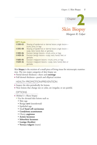 Chapter 2 | Skin Biopsy 5
Chapter
2Skin Biopsy
Margaret R. Colyar
CPT Code
11300–03 Shaving of epidermal or dermal lesion; single lesion—
trunk, arms, or legs
11305–08 Shaving of epidermal or dermal lesion; single lesion—
scalp, neck, hands, feet, or genitalia
11400–06 Excision benign lesions—trunk, arms, or legs
11420–26 Excision benign lesions—scalp, neck, hands, feet, or
genitalia
11600–06 Excision malignant lesions—trunk, arms, or legs
11620–26 Excision malignant lesions—scalp, neck, hands, feet, or
genitalia
Skin biopsy is the excision of a small piece of living tissue for microscopic examina-
tion. The two major categories of skin biopsy are
● Partial dermal thickness—shave and curettage
● Full dermal thickness—punch and elliptical excision
HEALTH PROMOTION/PREVENTION
● Inspect the skin periodically for lesions.
● Note lesions that change size or color, are irregular, or are painful.
OPTIONS
● Method 1—Shave biopsy
●
Use for elevated skin lesions such as
• Skin tags
• Benign nevi (interdermal)
• Epithelial tags
• Small basal cell carcinomas
• Condyloma acuminatum
• Cherry angiomas
• Actinic keratoses
• Seborrheic keratoses
• Lentigo (freckles)
• Verruca vulgaris (warts)
4206_Chapter 1_0001-0120.indd 54206_Chapter 1_0001-0120.indd 5 12/24/2014 2:01:14 PM12/24/2014 2:01:14 PM
Process CyanProcess CyanProcess MagentaProcess MagentaProcess YellowProcess YellowProcess BlackProcess Black
 