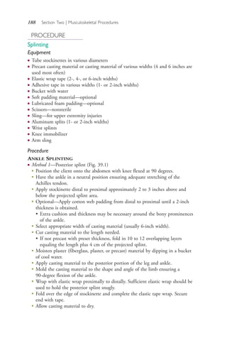 188 Section Two | Musculoskeletal Procedures
PROCEDURE
Splinting
Equipment
● Tube stockinettes in various diameters
● Precast casting material or casting material of various widths (4 and 6 inches are
used most often)
● Elastic wrap tape (2-, 4-, or 6-inch widths)
● Adhesive tape in various widths (1- or 2-inch widths)
● Bucket with water
● Soft padding material—optional
● Lubricated foam padding—optional
● Scissors—nonsterile
● Sling—for upper extremity injuries
● Aluminum splits (1- or 2-inch widths)
● Wrist splints
● Knee immobilizer
● Arm sling
Procedure
ANKLE SPLINTING
● Method 1—Posterior splint (Fig. 39.1)
● Position the client onto the abdomen with knee flexed at 90 degrees.
● Have the ankle in a neutral position ensuring adequate stretching of the
Achilles tendon.
● Apply stockinette distal to proximal approximately 2 to 3 inches above and
below the projected splint area.
● Optional—Apply cotton web padding from distal to proximal until a 2-inch
thickness is obtained.
• Extra cushion and thickness may be necessary around the bony prominences
of the ankle.
● Select appropriate width of casting material (usually 6-inch width).
● Cut casting material to the length needed.
• If not precast with preset thickness, fold in 10 to 12 overlapping layers
equaling the length plus 4 cm of the projected splint.
●
Moisten plaster (fiberglass, plaster, or precast) material by dipping in a bucket
of cool water.
●
Apply casting material to the posterior portion of the leg and ankle.
●
Mold the casting material to the shape and angle of the limb ensuring a
90-degree flexion of the ankle.
●
Wrap with elastic wrap proximally to distally. Sufficient elastic wrap should be
used to hold the posterior splint snugly.
●
Fold over the edge of stockinette and complete the elastic tape wrap. Secure
end with tape.
●
Allow casting material to dry.
4206_Chapter 2_0121-0204.indd 1884206_Chapter 2_0121-0204.indd 188 12/24/2014 2:01:31 PM12/24/2014 2:01:31 PM
Process CyanProcess CyanProcess MagentaProcess MagentaProcess YellowProcess YellowProcess BlackProcess Black
 