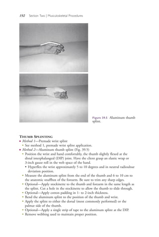 192 Section Two | Musculoskeletal Procedures
THUMB SPLINTING
● Method 1—Premade wrist splint
●
See method 1, premade wrist splint application.
● Method 2—Aluminum thumb splint (Fig. 39.5)
●
Position the wrist and hand comfortably, the thumb slightly flexed at the
distal interphalangeal (DIP) joint. Have the client grasp an elastic wrap or
3-inch gauze roll in the web space of the hand.
• Hyperflex the wrist approximately 5 to 10 degrees and in neutral radioulnar
deviation position.
●
Measure the aluminum splint from the end of the thumb and 6 to 10 cm to
the anatomic snuffbox of the forearm. Be sure to trim any sharp edges.
●
Optional—Apply stockinette to the thumb and forearm in the same length as
the splint. Cut a hole in the stockinette to allow the thumb to slide through.
●
Optional—Apply cotton padding in 1- to 2-inch thickness.
●
Bend the aluminum splint to the position of the thumb and wrist.
●
Apply the splint to either the dorsal (most commonly performed) or the
palmar side of the thumb.
●
Optional—Apply a single strip of tape to the aluminum splint at the DIP.
●
Remove webbing used to maintain proper position.
Figure 39.5 Aluminum thumb
splint.
4206_Chapter 2_0121-0204.indd 1924206_Chapter 2_0121-0204.indd 192 12/24/2014 2:01:32 PM12/24/2014 2:01:32 PM
Process CyanProcess CyanProcess MagentaProcess MagentaProcess YellowProcess YellowProcess BlackProcess Black
 