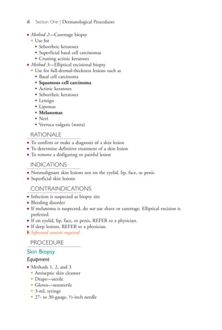 6 Section One | Dermatological Procedures
● Method 2—Curettage biopsy
●
Use for
• Seborrheic keratoses
• Superficial basal cell carcinomas
• Crusting actinic keratoses
● Method 3—Elliptical excisional biopsy
●
Use for full-dermal-thickness lesions such as
• Basal cell carcinoma
• Squamous cell carcinoma
• Actinic keratoses
• Seborrheic keratoses
• Lentigo
• Lipomas
• Melanomas
• Nevi
• Verruca vulgaris (warts)
RATIONALE
● To confirm or make a diagnosis of a skin lesion
● To determine definitive treatment of a skin lesion
● To remove a disfiguring or painful lesion
INDICATIONS
● Nonmalignant skin lesions not on the eyelid, lip, face, or penis
● Superficial skin lesions
CONTRAINDICATIONS
● Infection is suspected at biopsy site
● Bleeding disorder
● If melanoma is suspected, do not use shave or curettage. Elliptical excision is
preferred.
● If on eyelid, lip, face, or penis, REFER to a physician.
● If deep lesions, REFER to a physician.
◗ Informed consent required
PROCEDURE
Skin Biopsy
Equipment
● Methods 1, 2, and 3
●
Antiseptic skin cleanser
●
Drape—sterile
●
Gloves—nonsterile
●
3-mL syringe
●
27- to 30-gauge, ½-inch needle
4206_Chapter 1_0001-0120.indd 64206_Chapter 1_0001-0120.indd 6 12/24/2014 2:01:14 PM12/24/2014 2:01:14 PM
Process CyanProcess CyanProcess MagentaProcess MagentaProcess YellowProcess YellowProcess BlackProcess Black
 