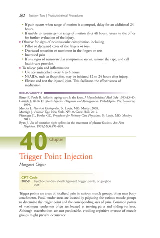202 Section Two | Musculoskeletal Procedures
●
If pain occurs when range of motion is attempted, delay for an additional 24
hours.
●
If unable to resume gentle range of motion after 48 hours, return to the office
for further evaluation of the injury.
● Observe for signs of neurovascular compromise, including
●
Pallor or decreased color of the fingers or toes
●
Decreased sensation or numbness in the fingers or toes
●
Increased pain
●
If any signs of neurovascular compromise occur, remove the tape, and call
health-care provider.
● To relieve pain and inflammation
●
Use acetaminophen every 4 to 6 hours.
●
NSAIDs, such as ibuprofen, may be initiated 12 to 24 hours after injury.
●
Elevate and rest the injured joint. This facilitates the effectiveness of
medication.
BIBLIOGRAPHY
Birrer R, Poole B. Athletic taping part 3: the knee. J Musculoskeletal Med. July 1995:43–45.
Garrick J, Webb D. Sports Injuries: Diagnosis and Management. Philadelphia, PA: Saunders;
1999.
Mercier L. Practical Orthopedics. St. Louis, MO: Mosby; 2008.
Murtagh J. Practice Tips. New York, NY: McGraw-Hall; 2012.
Pfenniger JL, Fowler GC. Procedures for Primary Care Physicians. St. Louis, MO: Mosby;
2011.
Ryan J. Use of posterior night splints in the treatment of plantar fasciitis. Am Fam
Physician. 1995;52(3):891–898.
40Chapter
Trigger Point Injection
Margaret Colyar
CPT Code
20550 Injection; tendon sheath, ligament, trigger points, or ganglion
cyst
Trigger points are areas of localized pain in various muscle groups, often near bony
attachments. Focal tender areas are located by palpating the various muscle groups
to determine the trigger point and the corresponding area of pain. Common points
of maximum tenderness often are located at moving parts and sliding surfaces.
Although exacerbations are not predictable, avoiding repetitive overuse of muscle
groups might prevent occurrence.
4206_Chapter 2_0121-0204.indd 2024206_Chapter 2_0121-0204.indd 202 12/24/2014 2:01:33 PM12/24/2014 2:01:33 PM
Process CyanProcess CyanProcess MagentaProcess MagentaProcess YellowProcess YellowProcess BlackProcess Black
 