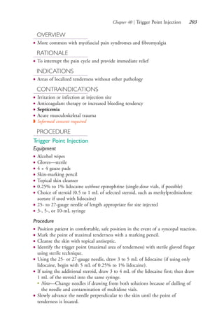 Chapter 40 | Trigger Point Injection 203
OVERVIEW
● More common with myofascial pain syndromes and fibromyalgia
RATIONALE
● To interrupt the pain cycle and provide immediate relief
INDICATIONS
● Areas of localized tenderness without other pathology
CONTRAINDICATIONS
● Irritation or infection at injection site
● Anticoagulant therapy or increased bleeding tendency
● Septicemia
● Acute musculoskeletal trauma
◗ Informed consent required
PROCEDURE
Trigger Point Injection
Equipment
● Alcohol wipes
● Gloves—sterile
● 4 × 4 gauze pads
● Skin-marking pencil
● Topical skin cleanser
● 0.25% to 1% lidocaine without epinephrine (single-dose vials, if possible)
● Choice of steroid (0.5 to 1 mL of selected steroid, such as methylprednisolone
acetate if used with lidocaine)
● 25- to 27-gauge needle of length appropriate for site injected
● 3-, 5-, or 10-mL syringe
Procedure
● Position patient in comfortable, safe position in the event of a syncopal reaction.
● Mark the point of maximal tenderness with a marking pencil.
● Cleanse the skin with topical antiseptic.
● Identify the trigger point (maximal area of tenderness) with sterile gloved finger
using sterile technique.
● Using the 25- or 27-gauge needle, draw 3 to 5 mL of lidocaine (if using only
lidocaine, begin with 5 mL of 0.25% to 1% lidocaine).
● If using the additional steroid, draw 3 to 4 mL of the lidocaine first; then draw
1 mL of the steroid into the same syringe.
●
Note—Change needles if drawing from both solutions because of dulling of
the needle and contamination of multidose vials.
● Slowly advance the needle perpendicular to the skin until the point of
tenderness is located.
4206_Chapter 2_0121-0204.indd 2034206_Chapter 2_0121-0204.indd 203 12/24/2014 2:01:34 PM12/24/2014 2:01:34 PM
Process CyanProcess CyanProcess MagentaProcess MagentaProcess YellowProcess YellowProcess BlackProcess Black
 