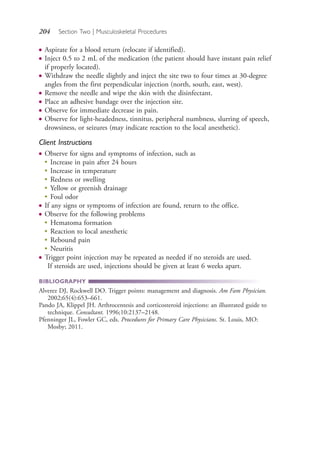 204 Section Two | Musculoskeletal Procedures
● Aspirate for a blood return (relocate if identified).
● Inject 0.5 to 2 mL of the medication (the patient should have instant pain relief
if properly located).
● Withdraw the needle slightly and inject the site two to four times at 30-degree
angles from the first perpendicular injection (north, south, east, west).
● Remove the needle and wipe the skin with the disinfectant.
● Place an adhesive bandage over the injection site.
● Observe for immediate decrease in pain.
● Observe for light-headedness, tinnitus, peripheral numbness, slurring of speech,
drowsiness, or seizures (may indicate reaction to the local anesthetic).
Client Instructions
● Observe for signs and symptoms of infection, such as
●
Increase in pain after 24 hours
●
Increase in temperature
●
Redness or swelling
●
Yellow or greenish drainage
●
Foul odor
● If any signs or symptoms of infection are found, return to the office.
● Observe for the following problems
●
Hematoma formation
●
Reaction to local anesthetic
●
Rebound pain
●
Neuritis
● Trigger point injection may be repeated as needed if no steroids are used.
If steroids are used, injections should be given at least 6 weeks apart.
BIBLIOGRAPHY
Alverez DJ, Rockwell DO. Trigger points: management and diagnosis. Am Fam Physician.
2002;65(4):653–661.
Pando JA, Klippel JH. Arthrocentesis and corticosteroid injections: an illustrated guide to
technique. Consultant. 1996;10:2137–2148.
Pfenninger JL, Fowler GC, eds. Procedures for Primary Care Physicians. St. Louis, MO:
Mosby; 2011.
4206_Chapter 2_0121-0204.indd 2044206_Chapter 2_0121-0204.indd 204 12/24/2014 2:01:34 PM12/24/2014 2:01:34 PM
Process CyanProcess CyanProcess MagentaProcess MagentaProcess YellowProcess YellowProcess BlackProcess Black
 