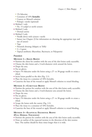 Chapter 2 | Skin Biopsy 7
●
1% lidocaine
●
Container of 10% formalin
●
Cautery or Monsel’s solution
●
Pickups—sterile (optional)
● Method 1 only
●
No. 15 scalpel or sterile scissors
● Method 2 only
●
Dermal curette
● Method 3 only
●
Needle driver with scissors—sterile
●
Suture (see Chapter 23 for information on choosing the appropriate type and
size of suture)
●
Tape
●
Nonstick dressing (Adaptic or Telfa)
●
4 × 4 gauze
●
Topical antibiotic (Bactroban, Bacitracin, or Polysporin)
Procedure
METHOD 1—SHAVE BIOPSY
● Position the client for comfort with the area of the skin lesion easily accessible.
● Cleanse the skin lesion and a 3-inch-diameter circle around the lesion.
● Drape the area.
● Put on gloves.
● Inject 1% lidocaine under the lesion using a 27- to 30-gauge needle to create a
wheal.
● Incise lesion parallel to the skin (Fig. 2.1).
● Place the tissue in a container of 10% formalin.
● Cauterize the base of the wound or apply Monsel’s solution to retard bleeding.
METHOD 2—CURETTAGE BIOPSY
● Position the patient for comfort with the area of the skin lesion easily accessible.
● Cleanse the skin lesion and a 3-inch-diameter area around the lesion.
● Drape the area.
● Put on gloves.
● Inject 1% lidocaine under the lesion using a 27- to 30-gauge needle to create a
wheal.
● Scrape the lesion with the curette (Fig. 2.2).
● Place the tissue in a container of 10% formalin.
● Cauterize the base of the wound or apply Monsel’s solution to retard bleeding.
METHOD 3—ELLIPTICAL EXCISIONAL BIOPSY
(FULL DERMAL THICKNESS)
● Position the patient for comfort with the area of the skin lesion easily accessible.
● Draw an outline of the expected incision in the direction of the skin tension
lines. The outline should be three times longer than it is wide.
4206_Chapter 1_0001-0120.indd 74206_Chapter 1_0001-0120.indd 7 12/24/2014 2:01:14 PM12/24/2014 2:01:14 PM
Process CyanProcess CyanProcess MagentaProcess MagentaProcess YellowProcess YellowProcess BlackProcess Black
 