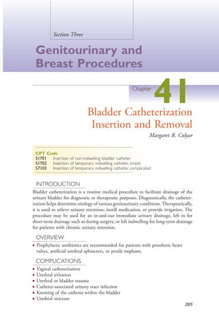 205
Section Three
Genitourinary and
Breast Procedures
Chapter
41Bladder Catheterization
Insertion and Removal
Margaret R. Colyar
CPT Code
51701 Insertion of non-indwelling bladder catheter
51702 Insertion of temporary indwelling catheter, simple
57103 Insertion of temporary indwelling catheter, complicated
INTRODUCTION
Bladder catheterization is a routine medical procedure to facilitate drainage of the
urinary bladder for diagnostic or therapeutic purposes. Diagnostically, the catheter-
ization helps determine etiology of various genitourinary conditions. Therapeutically,
it is used to relieve urinary retention, instill medication, or provide irrigation. The
procedure may be used for an in-and-out immediate urinary drainage, left in for
short-term drainage such as during surgery, or left indwelling for long-term drainage
for patients with chronic urinary retention.
OVERVIEW
● Prophylactic antibiotics are recommended for patients with prosthetic heart
valves, artificial urethral sphincters, or penile implants.
COMPLICATIONS
● Vaginal catheterization
● Urethral irritation
● Urethral or bladder trauma
● Catheter-associated urinary tract infection
● Knotting of the catheter within the bladder
● Urethral stricture
4206_Chapter 3_0205-0312.indd 2054206_Chapter 3_0205-0312.indd 205 12/24/2014 2:01:39 PM12/24/2014 2:01:39 PM
Process CyanProcess CyanProcess MagentaProcess MagentaProcess YellowProcess YellowProcess BlackProcess Black
 