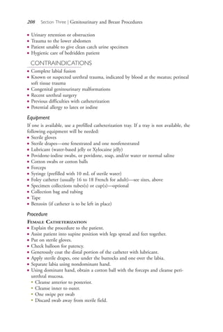 208 Section Three | Genitourinary and Breast Procedures
● Urinary retention or obstruction
● Trauma to the lower abdomen
● Patient unable to give clean catch urine specimen
● Hygienic care of bedridden patient
CONTRAINDICATIONS
● Complete labial fusion
● Known or suspected urethral trauma, indicated by blood at the meatus; perineal
soft tissue trauma
● Congenital genitourinary malformations
● Recent urethral surgery
● Previous difficulties with catheterization
● Potential allergy to latex or iodine
Equipment
If one is available, use a prefilled catheterization tray. If a tray is not available, the
following equipment will be needed:
● Sterile gloves
● Sterile drapes—one fenestrated and one nonfenestrated
● Lubricant (water-based jelly or Xylocaine jelly)
● Povidone-iodine swabs, or povidone, soap, and/or water or normal saline
● Cotton swabs or cotton balls
● Forceps
● Syringe (prefilled with 10 mL of sterile water)
● Foley catheter (usually 16 to 18 French for adult)—see sizes, above
● Specimen collections tubes(s) or cup(s)—optional
● Collection bag and tubing
● Tape
● Benzoin (if catheter is to be left in place)
Procedure
FEMALE CATHETERIZATION
● Explain the procedure to the patient.
● Assist patient into supine position with legs spread and feet together.
● Put on sterile gloves.
● Check balloon for patency.
● Generously coat the distal portion of the catheter with lubricant.
● Apply sterile drapes, one under the buttocks and one over the labia.
● Separate labia using nondominant hand.
● Using dominant hand, obtain a cotton ball with the forceps and cleanse peri-
urethral mucosa.
●
Cleanse anterior to posterior.
●
Cleanse inner to outer.
●
One swipe per swab
●
Discard swab away from sterile field.
4206_Chapter 3_0205-0312.indd 2084206_Chapter 3_0205-0312.indd 208 12/24/2014 2:01:40 PM12/24/2014 2:01:40 PM
Process CyanProcess CyanProcess MagentaProcess MagentaProcess YellowProcess YellowProcess BlackProcess Black
 