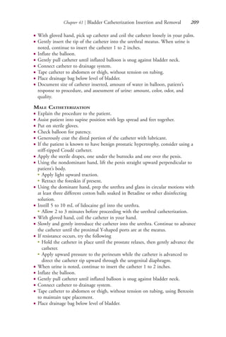 Chapter 41 | Bladder Catheterization Insertion and Removal 209
● With gloved hand, pick up catheter and coil the catheter loosely in your palm.
● Gently insert the tip of the catheter into the urethral meatus. When urine is
noted, continue to insert the catheter 1 to 2 inches.
● Inflate the balloon.
● Gently pull catheter until inflated balloon is snug against bladder neck.
● Connect catheter to drainage system.
● Tape catheter to abdomen or thigh, without tension on tubing.
● Place drainage bag below level of bladder.
● Document size of catheter inserted, amount of water in balloon, patient’s
response to procedure, and assessment of urine: amount, color, odor, and
quality.
MALE CATHETERIZATION
● Explain the procedure to the patient.
● Assist patient into supine position with legs spread and feet together.
● Put on sterile gloves.
● Check balloon for patency.
● Generously coat the distal portion of the catheter with lubricant.
● If the patient is known to have benign prostatic hypertrophy, consider using a
stiff-tipped Coudé catheter.
● Apply the sterile drapes, one under the buttocks and one over the penis.
● Using the nondominant hand, lift the penis straight upward perpendicular to
patient’s body.
●
Apply light upward traction.
●
Retract the foreskin if present.
● Using the dominant hand, prep the urethra and glans in circular motions with
at least three different cotton balls soaked in Betadine or other disinfecting
solution.
● Instill 5 to 10 mL of lidocaine gel into the urethra.
●
Allow 2 to 3 minutes before proceeding with the urethral catheterization.
● With gloved hand, coil the catheter in your hand.
● Slowly and gently introduce the catheter into the urethra. Continue to advance
the catheter until the proximal Y-shaped ports are at the meatus.
● If resistance occurs, try the following
●
Hold the catheter in place until the prostate relaxes, then gently advance the
catheter.
●
Apply upward pressure to the perineum while the catheter is advanced to
direct the catheter tip upward through the urogenital diaphragm.
● When urine is noted, continue to insert the catheter 1 to 2 inches.
● Inflate the balloon.
● Gently pull catheter until inflated balloon is snug against bladder neck.
● Connect catheter to drainage system.
● Tape catheter to abdomen or thigh, without tension on tubing, using Benzoin
to maintain tape placement.
● Place drainage bag below level of bladder.
4206_Chapter 3_0205-0312.indd 2094206_Chapter 3_0205-0312.indd 209 12/24/2014 2:01:40 PM12/24/2014 2:01:40 PM
Process CyanProcess CyanProcess MagentaProcess MagentaProcess YellowProcess YellowProcess BlackProcess Black
 