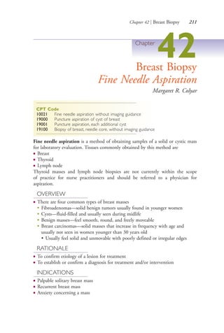 Chapter 42 | Breast Biopsy 211
Chapter
42Breast Biopsy
Fine Needle Aspiration
Margaret R. Colyar
CPT Code
10021 Fine needle aspiration without imaging guidance
19000 Puncture aspiration of cyst of breast
19001 Puncture aspiration, each additional cyst
19100 Biopsy of breast, needle core, without imaging guidance
Fine needle aspiration is a method of obtaining samples of a solid or cystic mass
for laboratory evaluation. Tissues commonly obtained by this method are
● Breast
● Thyroid
● Lymph node
Thyroid masses and lymph node biopsies are not currently within the scope
of practice for nurse practitioners and should be referred to a physician for
aspiration.
OVERVIEW
● There are four common types of breast masses
●
Fibroadenomas—solid benign tumors usually found in younger women
●
Cysts—fluid-filled and usually seen during midlife
●
Benign masses—feel smooth, round, and freely moveable
●
Breast carcinomas—solid masses that increase in frequency with age and
usually not seen in women younger than 30 years old
• Usually feel solid and unmovable with poorly defined or irregular edges
RATIONALE
● To confirm etiology of a lesion for treatment
● To establish or confirm a diagnosis for treatment and/or intervention
INDICATIONS
● Palpable solitary breast mass
● Recurrent breast mass
● Anxiety concerning a mass
4206_Chapter 3_0205-0312.indd 2114206_Chapter 3_0205-0312.indd 211 12/24/2014 2:01:40 PM12/24/2014 2:01:40 PM
Process CyanProcess CyanProcess MagentaProcess MagentaProcess YellowProcess YellowProcess BlackProcess Black
 