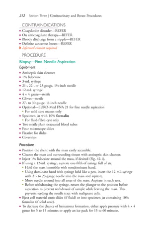 212 Section Three | Genitourinary and Breast Procedures
CONTRAINDICATIONS
● Coagulation disorder—REFER
● On anticoagulant therapy—REFER
● Bloody discharge from a nipple—REFER
● Definite cancerous breast—REFER
◗ Informed consent required
PROCEDURE
Biopsy—Fine Needle Aspiration
Equipment
● Antiseptic skin cleanser
● 1% lidocaine
● 3-mL syringe
● 21-, 22-, or 23-gauge, 1½-inch needle
● 12-mL syringe
● 4 × 4 gauze—sterile
● Gloves—sterile
● 27- to 30-gauge, ½-inch needle
● Optional—EURO-Med FNA 21 for fine needle aspiration
●
For solid core masses only
● Specimen jar with 10% formalin
●
For fluid-filled cyst only
● Two sterile plain evacuated blood tubes
● Four microscope slides
● Fixative for slides
● Coverslips
Procedure
● Position the client with the mass easily accessible.
● Cleanse the mass and surrounding tissues with antiseptic skin cleanser.
● Inject 1% lidocaine around the mass, if desired (Fig. 42.1).
● If using a 12-mL syringe, aspirate one-fifth of syringe full of air.
●
Hold the mass immobile with nondominant hand.
●
Using dominant hand with syringe held like a pen, insert the 12-mL syringe
with 21- to 23-gauge needle into the mass and aspirate.
●
Move needle around into all areas of the mass. Aspirate in each area.
●
Before withdrawing the syringe, return the plunger to the position before
aspiration to prevent withdrawal of sample while leaving the mass. This
prevents seeding the needle tract with malignant cells.
● Eject cell material onto slides (if fluid) or into specimen jar containing 10%
formalin (if solid core).
● To decrease the chance of hematoma formation, either apply pressure with 4 × 4
gauze for 5 to 15 minutes or apply an ice pack for 15 to 60 minutes.
4206_Chapter 3_0205-0312.indd 2124206_Chapter 3_0205-0312.indd 212 12/24/2014 2:01:40 PM12/24/2014 2:01:40 PM
Process CyanProcess CyanProcess MagentaProcess MagentaProcess YellowProcess YellowProcess BlackProcess Black
 