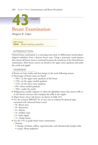 214 Section Three | Genitourinary and Breast Procedures
43Chapter
Breast Examination
Margaret R. Colyar
CPT Code
V7610 Breast screening, unspecified
INTRODUCTION
Clinical breast examination is a screening exam done to differentiate normal physi-
ological nodularity from a discrete breast mass. Using a systematic search pattern
that ensures all breast tissue is examined increases the sensitivity of the clinical breast
examination. Most breast cancers are found in the upper outer quadrant and under
the areola and nipple.
OVERVIEW
● Breasts are least tender and least lumpy in the week following menses.
● Percentages of breast tissue are found
●
50%—in the upper outer quadrant of the breast
●
15%—in the upper medial quadrant
●
11%—in the lower outer quadrant
●
6%—lower medial quadrant
●
18%—under the areola
● Malignancies usually originate in either the glandular tissues that secrete milk or
in the ductal structures that transport the milk to the nipple.
● Major breast cancer risk factors are shown in Table 43.1.
● Use the acronym BREAST for an easy way to evaluate for physical signs
associated with advanced breast cancer
●
B—Breast mass
●
R—Retraction
●
E—Edema
●
A—Axillary mass
●
S—Scaly nipple
●
T—Tender breast
● Use the 5 P’s to guide breast tissue examination:
●
Position
• Sitting—Evaluate axillary, supraclavicular, and infraclavicular lymph nodes
• Lying—Breast palpation
4206_Chapter 3_0205-0312.indd 2144206_Chapter 3_0205-0312.indd 214 12/24/2014 2:01:40 PM12/24/2014 2:01:40 PM
Process CyanProcess CyanProcess MagentaProcess MagentaProcess YellowProcess YellowProcess BlackProcess Black
 