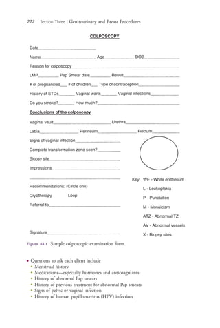 222 Section Three | Genitourinary and Breast Procedures
Figure 44.1 Sample colposcopic examination form.
● Questions to ask each client include
●
Menstrual history
●
Medications—especially hormones and anticoagulants
●
History of abnormal Pap smears
●
History of previous treatment for abnormal Pap smears
●
Signs of pelvic or vaginal infection
●
History of human papillomavirus (HPV) infection
4206_Chapter 3_0205-0312.indd 2224206_Chapter 3_0205-0312.indd 222 12/24/2014 2:01:40 PM12/24/2014 2:01:40 PM
Process CyanProcess CyanProcess MagentaProcess MagentaProcess YellowProcess YellowProcess BlackProcess Black
 