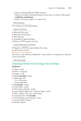 Chapter 44 | Colposcopy 223
●
History of diethylstilbestrol (DES) exposure
●
History of sexually transmitted diseases, sexual abuse, or partner with genital
condyloma acuminatum
●
History of cervical, vaginal, or vulval cancer
RATIONALE
● To evaluate cervical abnormalities
INDICATIONS
● Abnormal Pap smear
● Observed cervical lesion
● HPV infection
● Unexplained vaginal bleeding
● History of DES exposure in utero
CONTRAINDICATIONS
● Pregnancy—REFER to gynecologist for testing.
● Current heavy menses
◗ Informed consent required
Ask client to take 600 mg of ibuprofen 1 hour before the testing time to decrease
uterine discomfort.
PROCEDURE
Colposcopy, Endocervical Curettage, Cervical Biopsy
Equipment
● Drape—sterile
● Gloves—nonsterile
● Syringe—3 mL
● Vaginal speculum—large
● Colposcope with
● 3× to 20× power
●
Green light filter
● Ring forceps—sterile
● Cotton balls—sterile
● 0.9% sodium chloride—sterile
● Cotton-tipped applicators—small and large—sterile
● White vinegar—5% acetic acid solution
● Containers with 10% formalin
● Cervical biopsy punch forceps—sterile
● Cervical brush or broom
● Monsel’s solution
4206_Chapter 3_0205-0312.indd 2234206_Chapter 3_0205-0312.indd 223 12/24/2014 2:01:41 PM12/24/2014 2:01:41 PM
Process CyanProcess CyanProcess MagentaProcess MagentaProcess YellowProcess YellowProcess BlackProcess Black
 