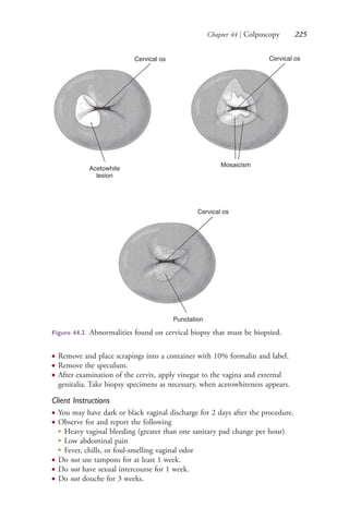 Chapter 44 | Colposcopy 225
● Remove and place scrapings into a container with 10% formalin and label.
● Remove the speculum.
● After examination of the cervix, apply vinegar to the vagina and external
genitalia. Take biopsy specimens as necessary, when acetowhiteness appears.
Client Instructions
● You may have dark or black vaginal discharge for 2 days after the procedure.
● Observe for and report the following
●
Heavy vaginal bleeding (greater than one sanitary pad change per hour)
●
Low abdominal pain
●
Fever, chills, or foul-smelling vaginal odor
● Do not use tampons for at least 1 week.
● Do not have sexual intercourse for 1 week.
● Do not douche for 3 weeks.
Cervical os
Acetowhite
lesion
Cervical os
Mosaicism
Cervical os
Punctation
Figure 44.2 Abnormalities found on cervical biopsy that must be biopsied.
4206_Chapter 3_0205-0312.indd 2254206_Chapter 3_0205-0312.indd 225 12/24/2014 2:01:41 PM12/24/2014 2:01:41 PM
Process CyanProcess CyanProcess MagentaProcess MagentaProcess YellowProcess YellowProcess BlackProcess Black
 