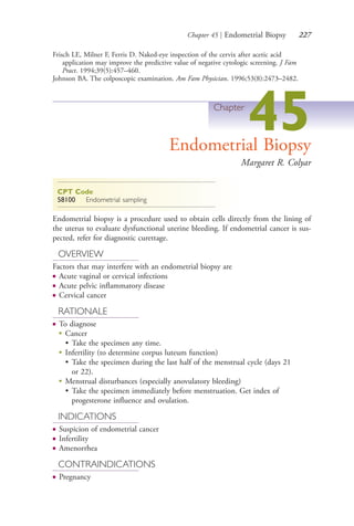 Chapter 45 | Endometrial Biopsy 227
Frisch LE, Milner F, Ferris D. Naked-eye inspection of the cervix after acetic acid
application may improve the predictive value of negative cytologic screening. J Fam
Pract. 1994;39(5):457–460.
Johnson BA. The colposcopic examination. Am Fam Physician. 1996;53(8):2473–2482.
Chapter
45Endometrial Biopsy
Margaret R. Colyar
CPT Code
58100 Endometrial sampling
Endometrial biopsy is a procedure used to obtain cells directly from the lining of
the uterus to evaluate dysfunctional uterine bleeding. If endometrial cancer is sus-
pected, refer for diagnostic curettage.
OVERVIEW
Factors that may interfere with an endometrial biopsy are
● Acute vaginal or cervical infections
● Acute pelvic inflammatory disease
● Cervical cancer
RATIONALE
● To diagnose
●
Cancer
• Take the specimen any time.
●
Infertility (to determine corpus luteum function)
• Take the specimen during the last half of the menstrual cycle (days 21
or 22).
●
Menstrual disturbances (especially anovulatory bleeding)
• Take the specimen immediately before menstruation. Get index of
progesterone influence and ovulation.
INDICATIONS
● Suspicion of endometrial cancer
● Infertility
● Amenorrhea
CONTRAINDICATIONS
● Pregnancy
4206_Chapter 3_0205-0312.indd 2274206_Chapter 3_0205-0312.indd 227 12/24/2014 2:01:41 PM12/24/2014 2:01:41 PM
Process CyanProcess CyanProcess MagentaProcess MagentaProcess YellowProcess YellowProcess BlackProcess Black
 