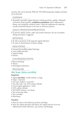 Chapter 46 | Specimen Collection 231
and clue cells can be detected. With the 10% KOH preparation, hyphae and buds
can be detected.
OVERVIEW
● Potentially reportable vaginal infections include gonorrhea, syphilis, Chlamydia
trachomatis, herpes genitalis, condyloma acuminatum, pelvic inflammatory
disease, and nonspecific urethritis (male). Check the regulations for reporting
sexually transmitted diseases in the state in which you practice.
HEALTH PROMOTION/PREVENTION
● To prevent vaginal, uterine, tubal, and ovarian infections, the use of condoms
during intercourse is suggested.
RATIONALE
● To aid in assessment of all suspected vaginal infections
● To assist in determination of disease etiology
INDICATIONS
● Unusual foul-smelling vaginal discharge
● Lower abdominal pain
● Vaginal itching
● Dysuria
CONTRAINDICATIONS
● Recent douching
● Menses
● Intravaginal medications
PROCEDURE
Wet Smear (Saline and KOH)
Equipment
● Vaginal speculum—small, medium, or large
● Drape—nonsterile
● Two pairs of gloves—nonsterile
● Test tube with 1 mL 0.9% sodium chloride
● Cotton-tipped applicators—sterile
● 0.9% sodium chloride
● 10% KOH solution—two drops
● Two microscope slides
● Two coverslips
● Microscope
Procedure
● Place the client in the lithotomy position and drape.
● Insert the vaginal speculum and observe the vaginal wall and cervix for
inflammation and/or infections, cysts, lesions, and bleeding.
4206_Chapter 3_0205-0312.indd 2314206_Chapter 3_0205-0312.indd 231 12/24/2014 2:01:41 PM12/24/2014 2:01:41 PM
Process CyanProcess CyanProcess MagentaProcess MagentaProcess YellowProcess YellowProcess BlackProcess Black
 