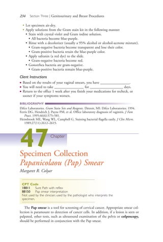 234 Section Three | Genitourinary and Breast Procedures
●
Let specimen air-dry.
●
Apply solutions from the Gram stain kit in the following manner
• Stain with crystal violet and Gram iodine solution.
• All bacteria become blue-purple.
• Rinse with a decolorizer (usually a 95% alcohol or alcohol-acetone mixture).
• Gram-negative bacteria become transparent and lose their color.
• Gram-positive bacteria retain the blue-purple color.
• Apply safranin (a red dye) to the slide.
• Gram-negative bacteria become red.
• Gonorrhea bacteria are gram-negative.
• Gram-positive bacteria remain blue-purple.
Client Instructions
● Based on the results of your vaginal smears, you have ________________.
● You will need to take ________________ for __________________ days.
● Return to the office 1 week after you finish your medications for recheck, or
sooner if your symptoms worsen.
BIBLIOGRAPHY
Difco Laboratories. Gram Stain Sets and Reagents. Detroit, MI: Difco Laboratories; 1994.
Ferris DG, Hendrich J, Payne PM, et al. Office laboratory diagnosis of vaginitis. J Fam
Pract. 1995;46(6):575–581.
Heimbrook ME, Wang WL, Campbell G. Staining bacterial flagella easily. J Clin Micro.
1989;27(11):2612–2615.
47Chapter
Specimen Collection
Papanicolaou (Pap) Smear
Margaret R. Colyar
CPT Code
18811 Sure Path with reflex
88150 Pap smear interpretation
Not used by the clinician; used by the pathologist who interprets the
specimen.
The Pap smear is a tool for screening of cervical cancer. Appropriate smear col-
lection is paramount to detection of cancer cells. In addition, if a lesion is seen or
palpated, other tests, such as ultrasound examination of the pelvis or colposcopy,
should be performed in conjunction with the Pap smear.
4206_Chapter 3_0205-0312.indd 2344206_Chapter 3_0205-0312.indd 234 12/24/2014 2:01:41 PM12/24/2014 2:01:41 PM
Process CyanProcess CyanProcess MagentaProcess MagentaProcess YellowProcess YellowProcess BlackProcess Black
 